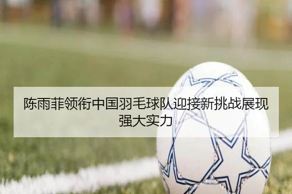 陈雨菲领衔中国羽毛球队迎接新挑战展现强大实力